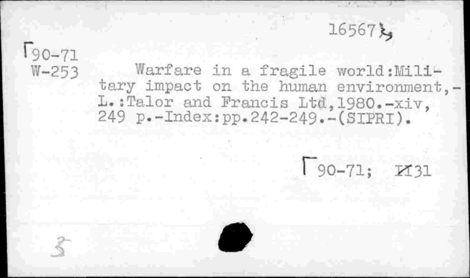 ﻿16567k,
1*90-71
W-253 Warfare in a fragile world solitary impact on the human environment L.:Talor and Francis Ltd,1980.-xiv, 249 p.-Index:pp.242-249•-(SIPRI).
f*9O-71; X31